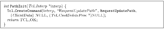 \begin{figure*}
\footnotesize\vspace*{0.05in}
{\it int} {\tt PathInit}({\it Tcl\...
...l\_CmdDeleteProc} *)NULL); \\
\> {\it return} TCL\_OK; \\
\}
\par\end{figure*}